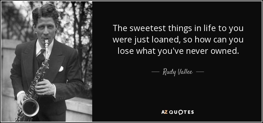 The sweetest things in life to you were just loaned, so how can you lose what you've never owned. - Rudy Vallee