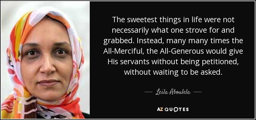 The sweetest things in life were not necessarily what one strove for and grabbed. Instead, many many times the All-Merciful, the All-Generous would give His servants without being petitioned, without waiting to be asked. - Leila Aboulela