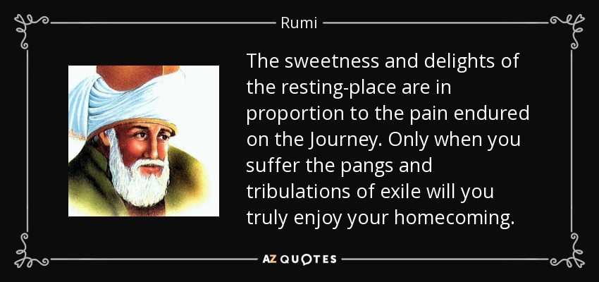 The sweetness and delights of the resting-place are in proportion to the pain endured on the Journey. Only when you suffer the pangs and tribulations of exile will you truly enjoy your homecoming. - Rumi