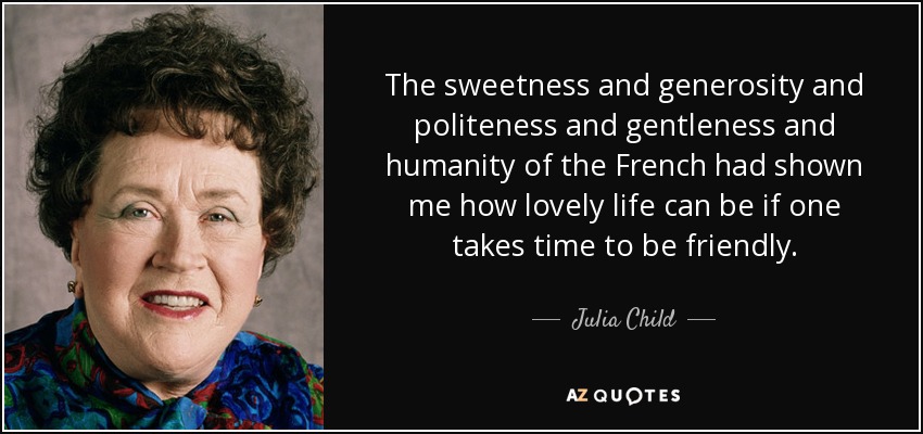 The sweetness and generosity and politeness and gentleness and humanity of the French had shown me how lovely life can be if one takes time to be friendly. - Julia Child