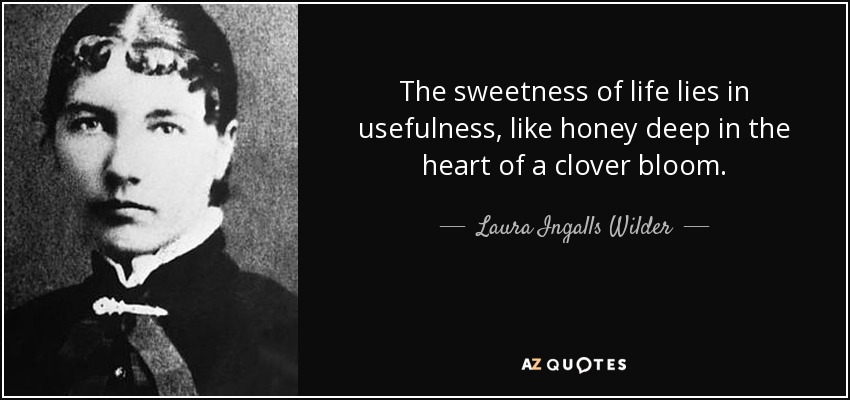 The sweetness of life lies in usefulness, like honey deep in the heart of a clover bloom. - Laura Ingalls Wilder