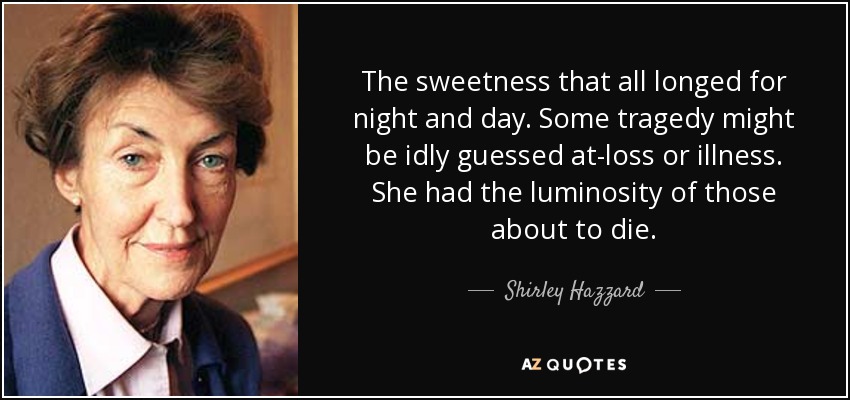 The sweetness that all longed for night and day. Some tragedy might be idly guessed at-loss or illness. She had the luminosity of those about to die. - Shirley Hazzard