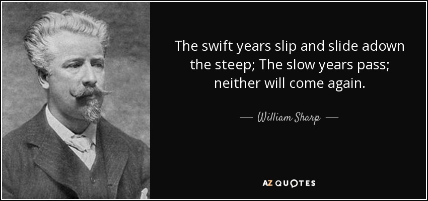 The swift years slip and slide adown the steep; The slow years pass; neither will come again. - William Sharp