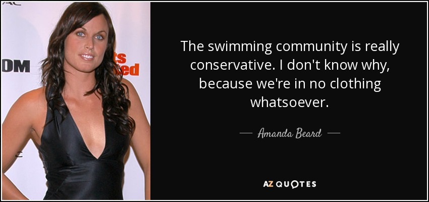 The swimming community is really conservative. I don't know why, because we're in no clothing whatsoever. - Amanda Beard