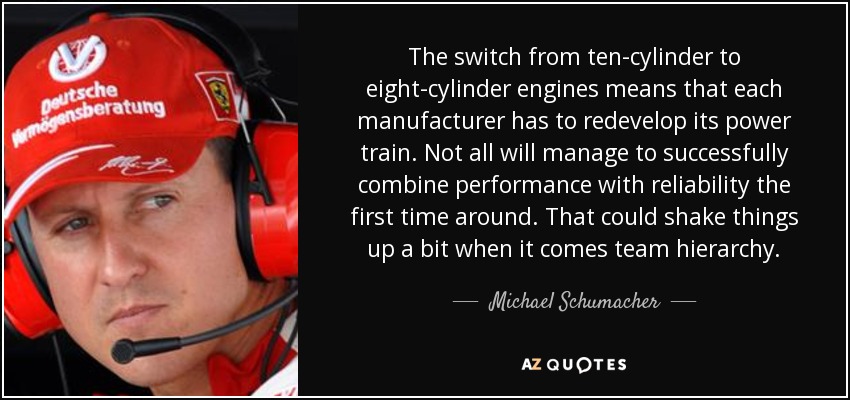 The switch from ten-cylinder to eight-cylinder engines means that each manufacturer has to redevelop its power train. Not all will manage to successfully combine performance with reliability the first time around. That could shake things up a bit when it comes team hierarchy. - Michael Schumacher