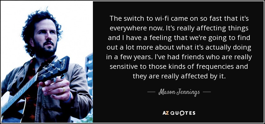 The switch to wi-fi came on so fast that it's everywhere now. It's really affecting things and I have a feeling that we're going to find out a lot more about what it's actually doing in a few years. I've had friends who are really sensitive to those kinds of frequencies and they are really affected by it. - Mason Jennings