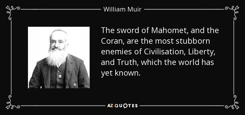 The sword of Mahomet, and the Coran, are the most stubborn enemies of Civilisation, Liberty, and Truth, which the world has yet known. - William Muir