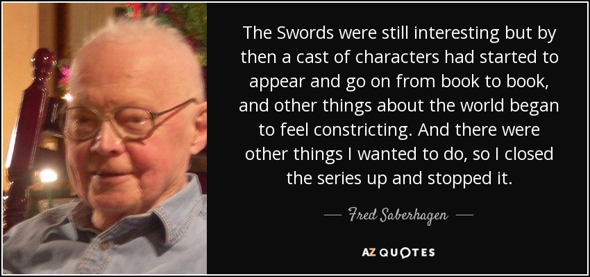 The Swords were still interesting but by then a cast of characters had started to appear and go on from book to book, and other things about the world began to feel constricting. And there were other things I wanted to do, so I closed the series up and stopped it. - Fred Saberhagen