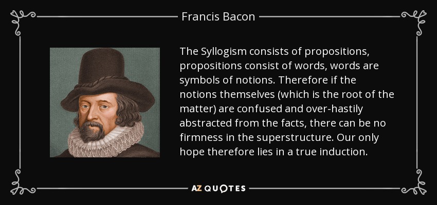 The Syllogism consists of propositions, propositions consist of words, words are symbols of notions. Therefore if the notions themselves (which is the root of the matter) are confused and over-hastily abstracted from the facts, there can be no firmness in the superstructure. Our only hope therefore lies in a true induction. - Francis Bacon