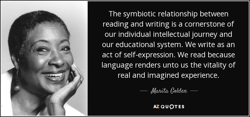 The symbiotic relationship between reading and writing is a cornerstone of our individual intellectual journey and our educational system. We write as an act of self-expression. We read because language renders unto us the vitality of real and imagined experience. - Marita Golden