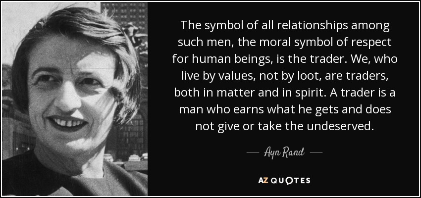 The symbol of all relationships among such men, the moral symbol of respect for human beings, is the trader. We, who live by values, not by loot, are traders, both in matter and in spirit. A trader is a man who earns what he gets and does not give or take the undeserved. - Ayn Rand