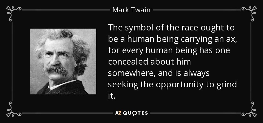 The symbol of the race ought to be a human being carrying an ax, for every human being has one concealed about him somewhere, and is always seeking the opportunity to grind it. - Mark Twain