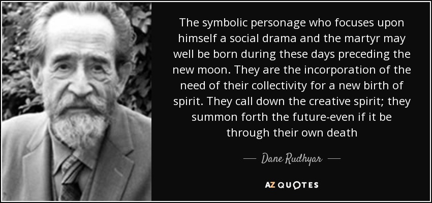 The symbolic personage who focuses upon himself a social drama and the martyr may well be born during these days preceding the new moon. They are the incorporation of the need of their collectivity for a new birth of spirit. They call down the creative spirit; they summon forth the future-even if it be through their own death - Dane Rudhyar