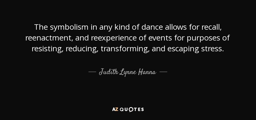 The symbolism in any kind of dance allows for recall, reenactment, and reexperience of events for purposes of resisting, reducing, transforming, and escaping stress. - Judith Lynne Hanna