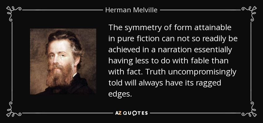 The symmetry of form attainable in pure fiction can not so readily be achieved in a narration essentially having less to do with fable than with fact. Truth uncompromisingly told will always have its ragged edges. - Herman Melville