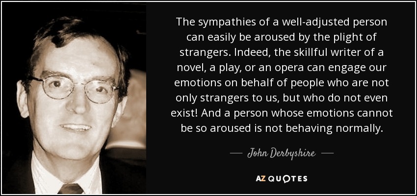 The sympathies of a well-adjusted person can easily be aroused by the plight of strangers. Indeed, the skillful writer of a novel, a play, or an opera can engage our emotions on behalf of people who are not only strangers to us, but who do not even exist! And a person whose emotions cannot be so aroused is not behaving normally. - John Derbyshire