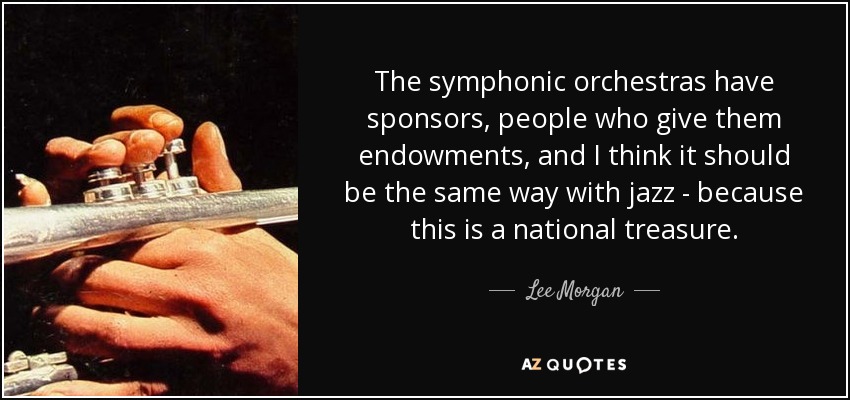 The symphonic orchestras have sponsors, people who give them endowments, and I think it should be the same way with jazz - because this is a national treasure. - Lee Morgan