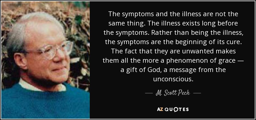 The symptoms and the illness are not the same thing. The illness exists long before the symptoms. Rather than being the illness, the symptoms are the beginning of its cure. The fact that they are unwanted makes them all the more a phenomenon of grace — a gift of God, a message from the unconscious. - M. Scott Peck