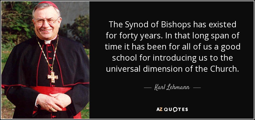 The Synod of Bishops has existed for forty years. In that long span of time it has been for all of us a good school for introducing us to the universal dimension of the Church. - Karl Lehmann