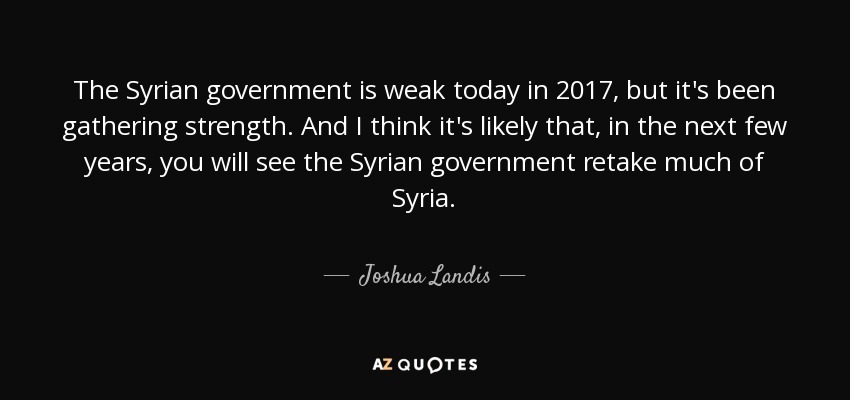 The Syrian government is weak today in 2017, but it's been gathering strength. And I think it's likely that, in the next few years, you will see the Syrian government retake much of Syria. - Joshua Landis