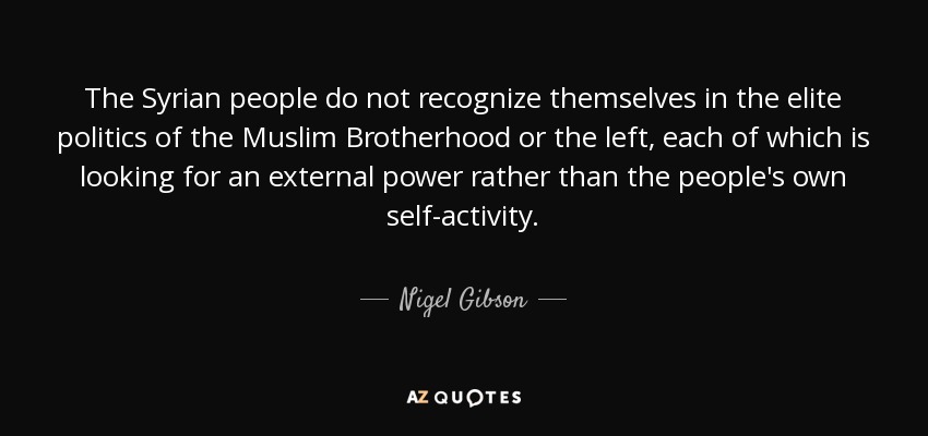 The Syrian people do not recognize themselves in the elite politics of the Muslim Brotherhood or the left, each of which is looking for an external power rather than the people's own self-activity. - Nigel Gibson
