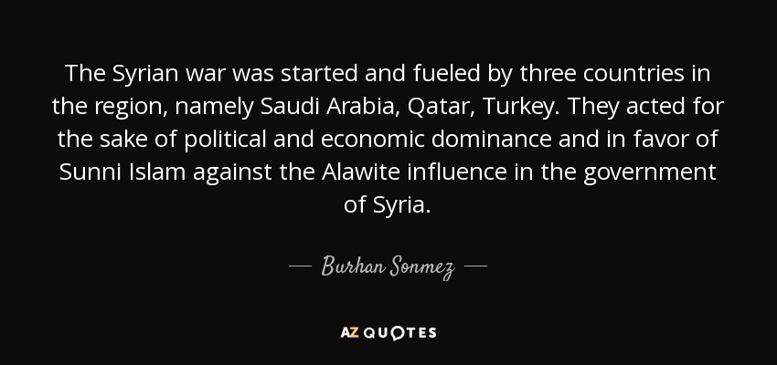 The Syrian war was started and fueled by three countries in the region, namely Saudi Arabia, Qatar, Turkey. They acted for the sake of political and economic dominance and in favor of Sunni Islam against the Alawite influence in the government of Syria. - Burhan Sonmez