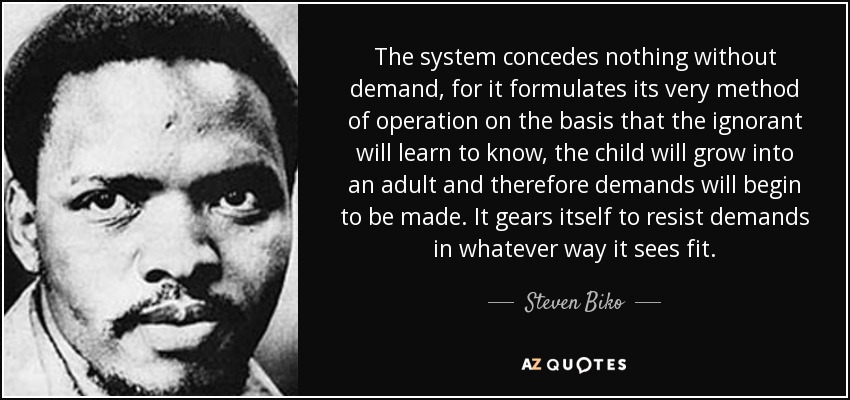 The system concedes nothing without demand, for it formulates its very method of operation on the basis that the ignorant will learn to know, the child will grow into an adult and therefore demands will begin to be made. It gears itself to resist demands in whatever way it sees fit. - Steven Biko