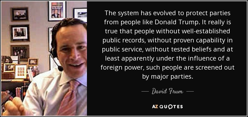 The system has evolved to protect parties from people like Donald Trump. It really is true that people without well-established public records, without proven capability in public service, without tested beliefs and at least apparently under the influence of a foreign power, such people are screened out by major parties. - David Frum