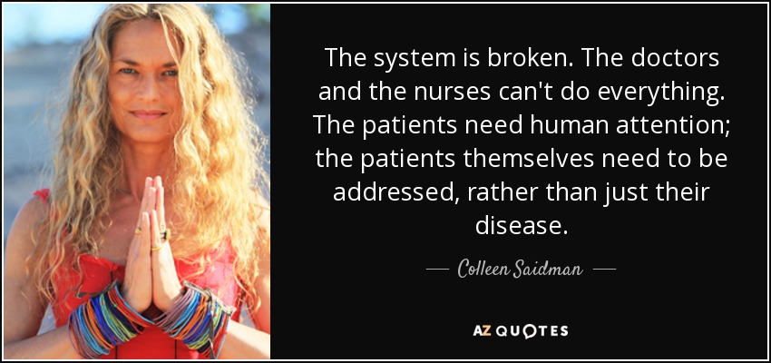 The system is broken. The doctors and the nurses can't do everything. The patients need human attention; the patients themselves need to be addressed, rather than just their disease. - Colleen Saidman