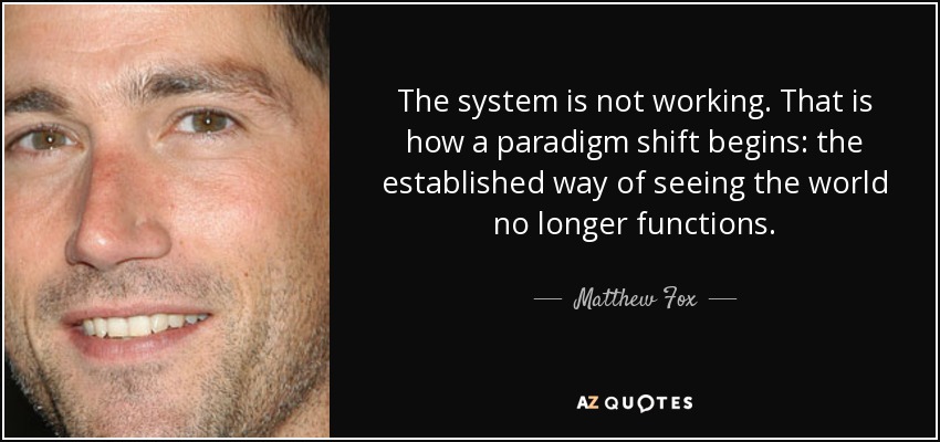 The system is not working. That is how a paradigm shift begins: the established way of seeing the world no longer functions. - Matthew Fox
