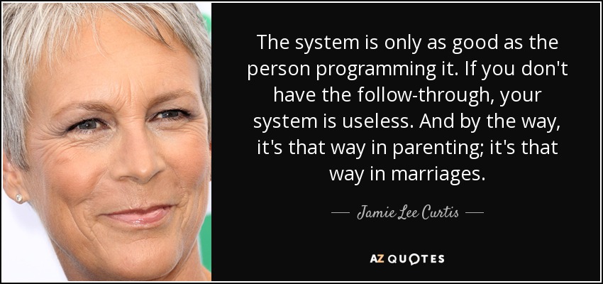 The system is only as good as the person programming it. If you don't have the follow-through, your system is useless. And by the way, it's that way in parenting; it's that way in marriages. - Jamie Lee Curtis