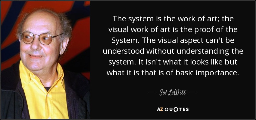 The system is the work of art; the visual work of art is the proof of the System. The visual aspect can't be understood without understanding the system. It isn't what it looks like but what it is that is of basic importance. - Sol LeWitt