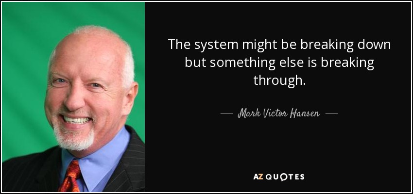 The system might be breaking down but something else is breaking through. - Mark Victor Hansen