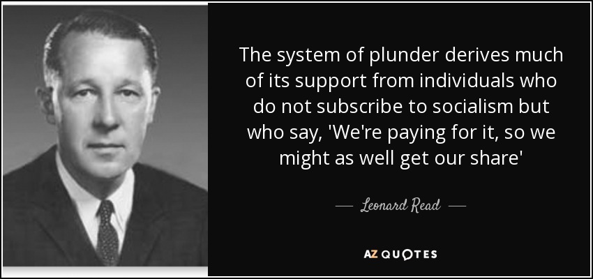 The system of plunder derives much of its support from individuals who do not subscribe to socialism but who say, 'We're paying for it, so we might as well get our share' - Leonard Read