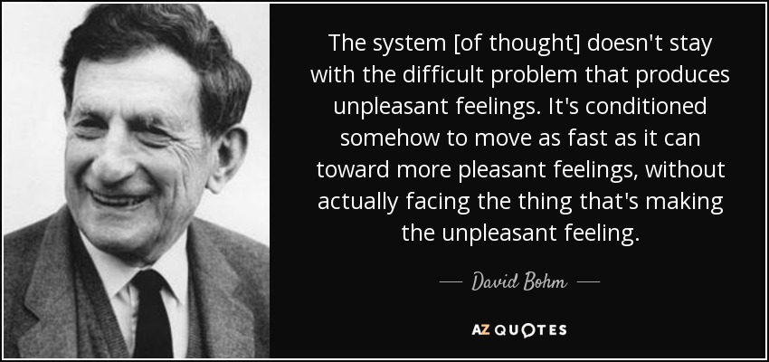 The system [of thought] doesn't stay with the difficult problem that produces unpleasant feelings. It's conditioned somehow to move as fast as it can toward more pleasant feelings, without actually facing the thing that's making the unpleasant feeling. - David Bohm