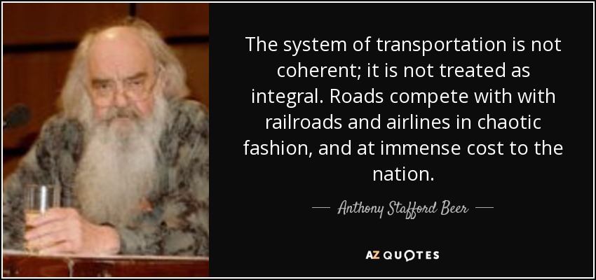 The system of transportation is not coherent; it is not treated as integral. Roads compete with with railroads and airlines in chaotic fashion, and at immense cost to the nation. - Anthony Stafford Beer