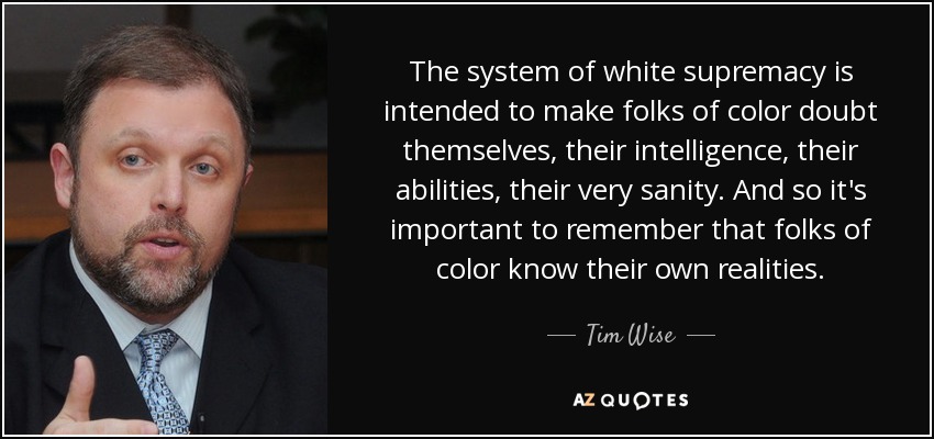 The system of white supremacy is intended to make folks of color doubt themselves, their intelligence, their abilities, their very sanity. And so it's important to remember that folks of color know their own realities. - Tim Wise