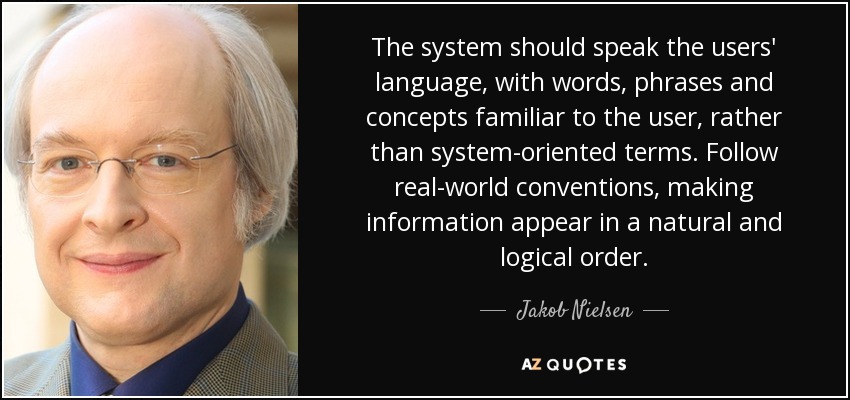 The system should speak the users' language, with words, phrases and concepts familiar to the user, rather than system-oriented terms. Follow real-world conventions, making information appear in a natural and logical order. - Jakob Nielsen