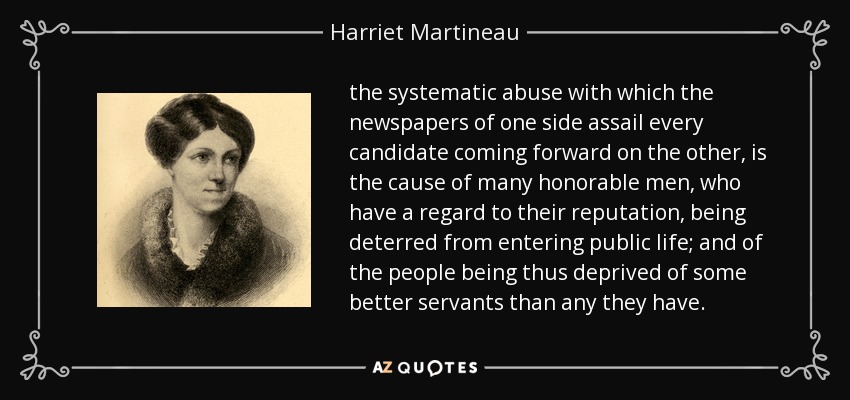 the systematic abuse with which the newspapers of one side assail every candidate coming forward on the other, is the cause of many honorable men, who have a regard to their reputation, being deterred from entering public life; and of the people being thus deprived of some better servants than any they have. - Harriet Martineau