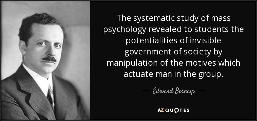 The systematic study of mass psychology revealed to students the potentialities of invisible government of society by manipulation of the motives which actuate man in the group. - Edward Bernays