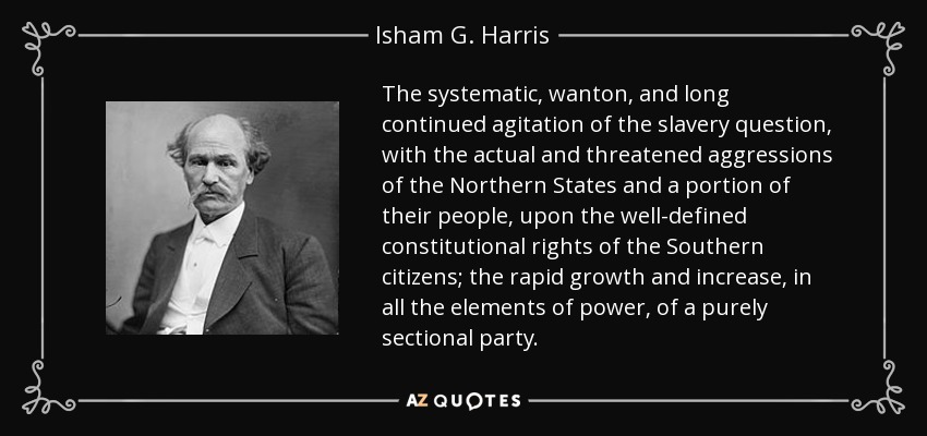 The systematic, wanton, and long continued agitation of the slavery question, with the actual and threatened aggressions of the Northern States and a portion of their people, upon the well-defined constitutional rights of the Southern citizens; the rapid growth and increase, in all the elements of power, of a purely sectional party. - Isham G. Harris