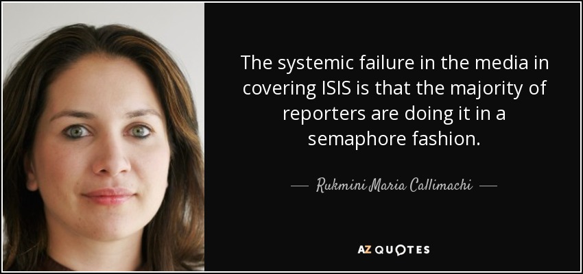 The systemic failure in the media in covering ISIS is that the majority of reporters are doing it in a semaphore fashion. - Rukmini Maria Callimachi