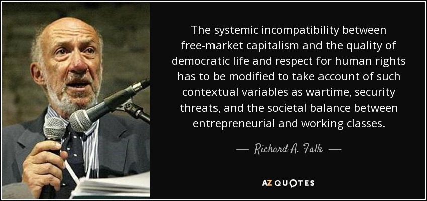 The systemic incompatibility between free-market capitalism and the quality of democratic life and respect for human rights has to be modified to take account of such contextual variables as wartime, security threats, and the societal balance between entrepreneurial and working classes. - Richard A. Falk