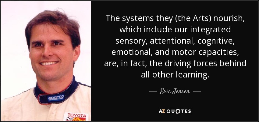 The systems they (the Arts) nourish, which include our integrated sensory, attentional, cognitive, emotional, and motor capacities, are, in fact, the driving forces behind all other learning. - Eric Jensen