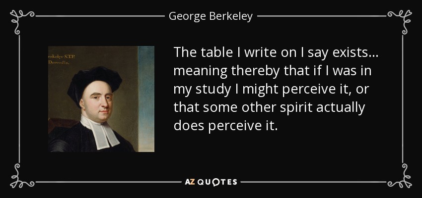 The table I write on I say exists ... meaning thereby that if I was in my study I might perceive it, or that some other spirit actually does perceive it. - George Berkeley