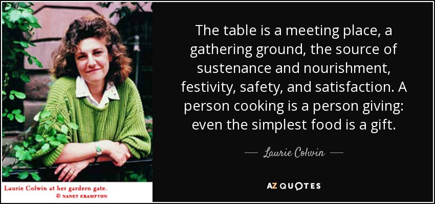 The table is a meeting place, a gathering ground, the source of sustenance and nourishment, festivity, safety, and satisfaction. A person cooking is a person giving: even the simplest food is a gift. - Laurie Colwin