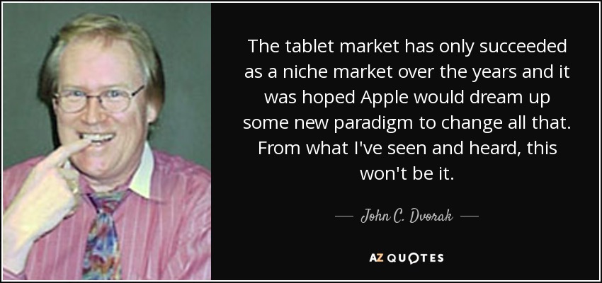 The tablet market has only succeeded as a niche market over the years and it was hoped Apple would dream up some new paradigm to change all that. From what I've seen and heard, this won't be it. - John C. Dvorak