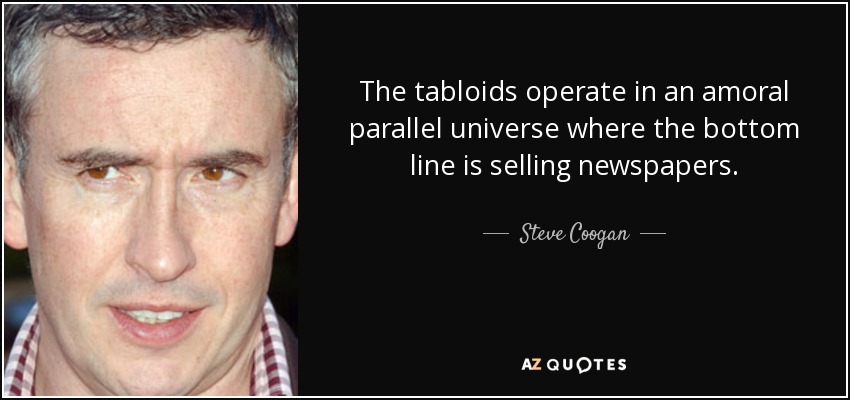 The tabloids operate in an amoral parallel universe where the bottom line is selling newspapers. - Steve Coogan