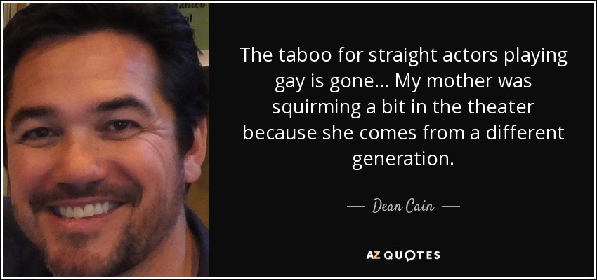 The taboo for straight actors playing gay is gone... My mother was squirming a bit in the theater because she comes from a different generation. - Dean Cain