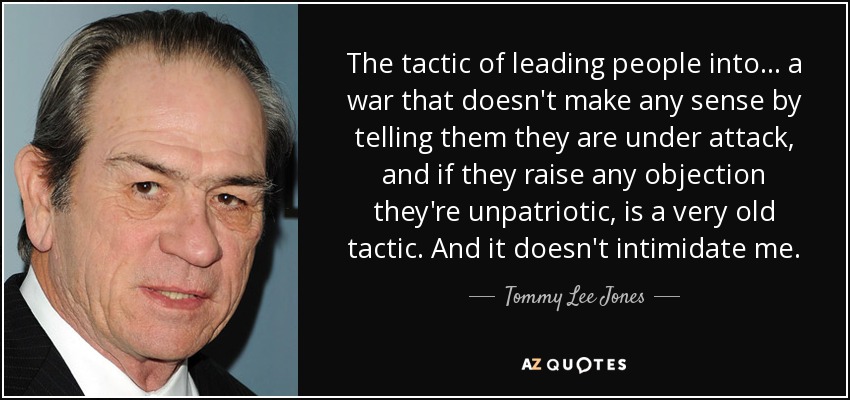 The tactic of leading people into... a war that doesn't make any sense by telling them they are under attack, and if they raise any objection they're unpatriotic, is a very old tactic. And it doesn't intimidate me. - Tommy Lee Jones
